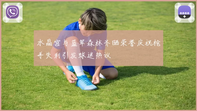 水晶宫与蓝军森林齐晒荣誉庆祝枪手失利引发球迷热议