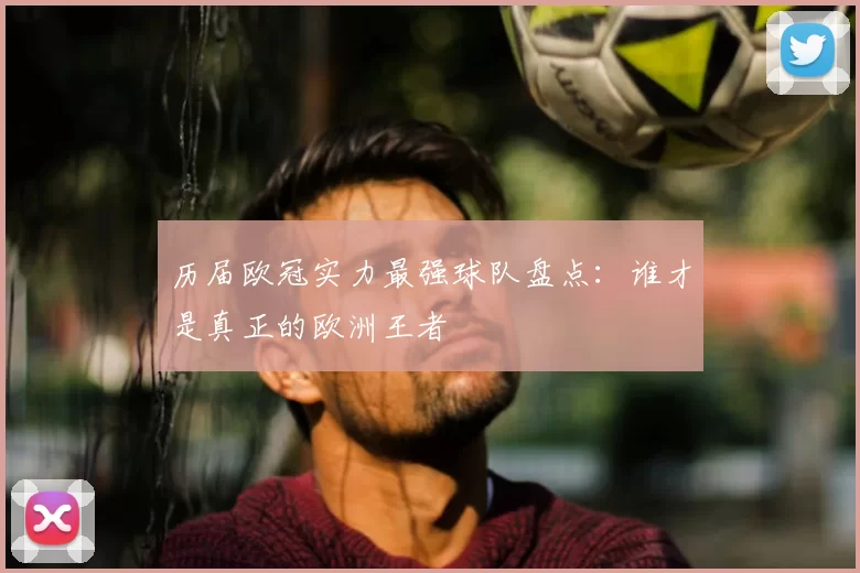历届欧冠实力最强球队盘点：谁才是真正的欧洲王者