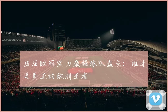 历届欧冠实力最强球队盘点：谁才是真正的欧洲王者