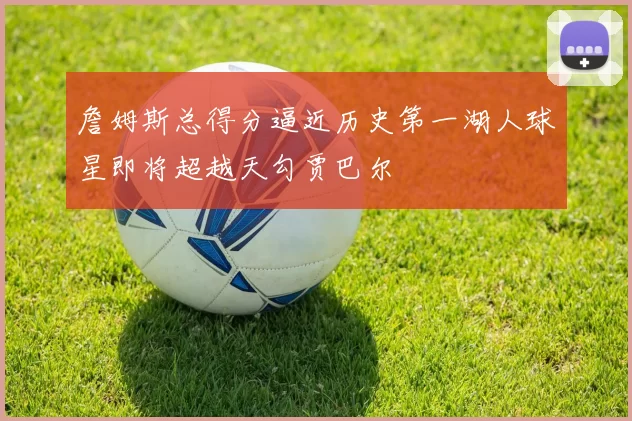 詹姆斯总得分逼近历史第一湖人球星即将超越天勾贾巴尔