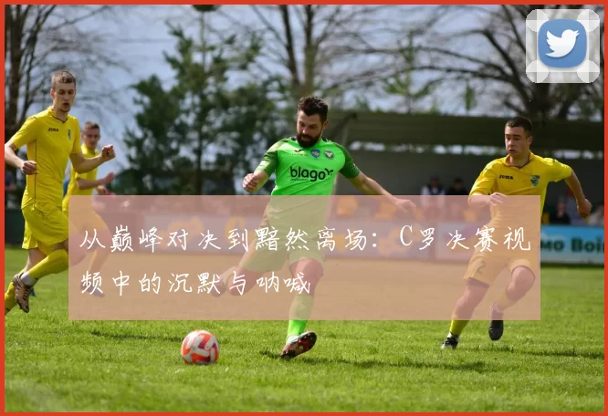 从巅峰对决到黯然离场：C罗决赛视频中的沉默与呐喊