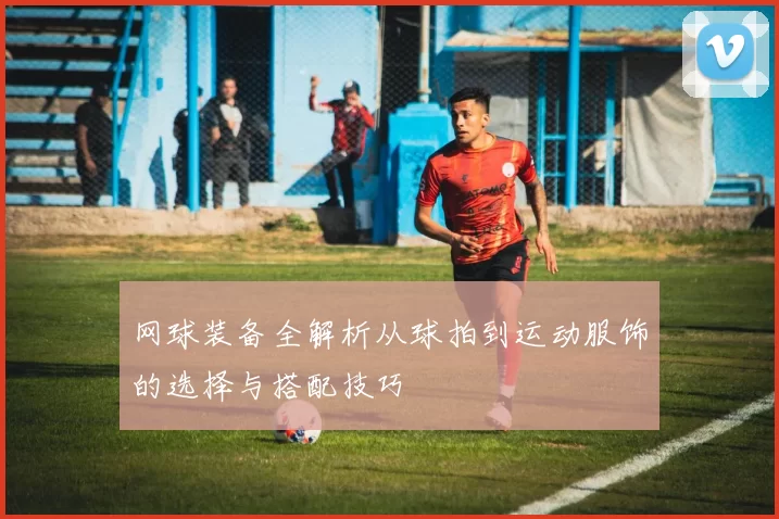 网球装备全解析从球拍到运动服饰的选择与搭配技巧