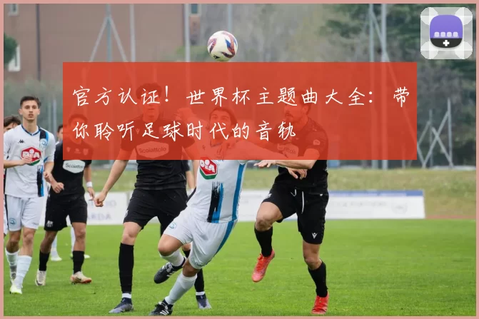官方认证!世界杯主题曲大全:带你聆听足球时代的音轨