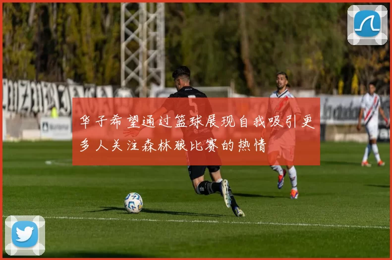 华子希望通过篮球展现自我吸引更多人关注森林狼比赛的热情