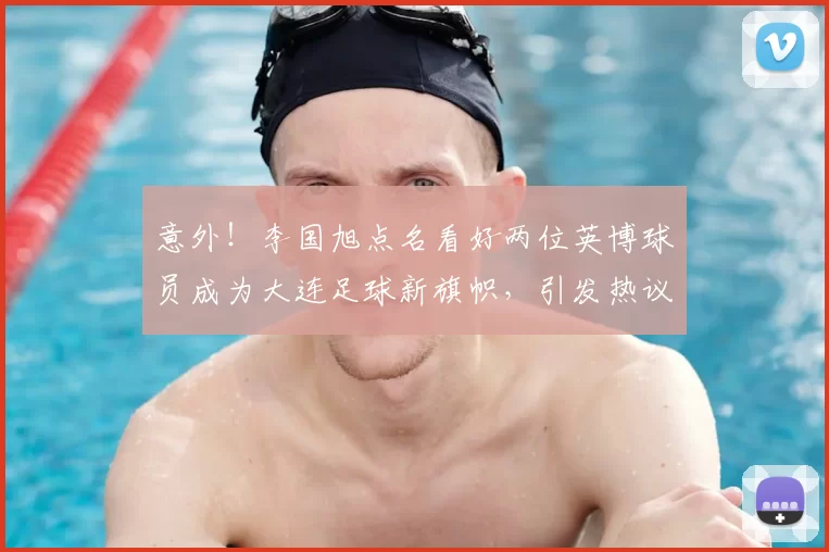 意外！李国旭点名看好两位英博球员成为大连足球新旗帜，引发热议