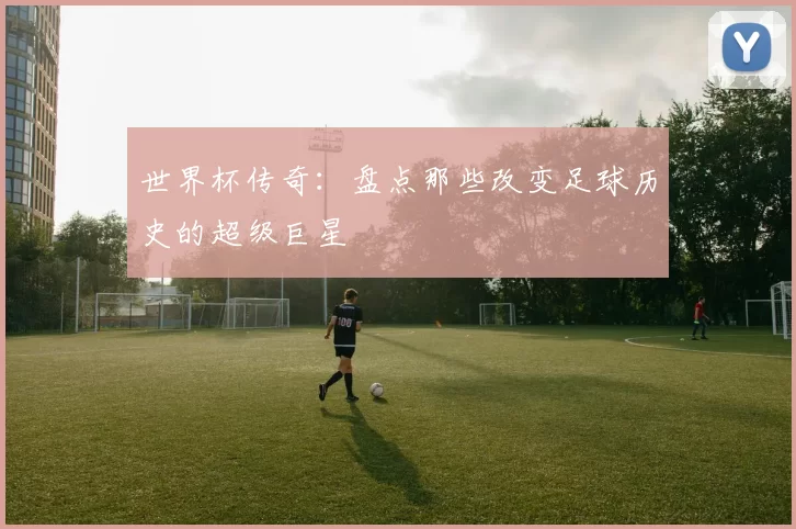 世界杯传奇：盘点那些改变足球历史的超级巨星
