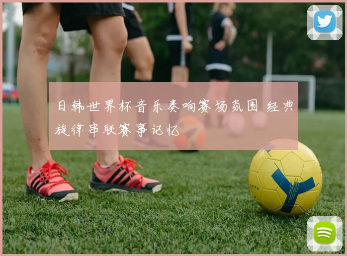 日韩世界杯音乐奏响赛场氛围 经典旋律串联赛事记忆