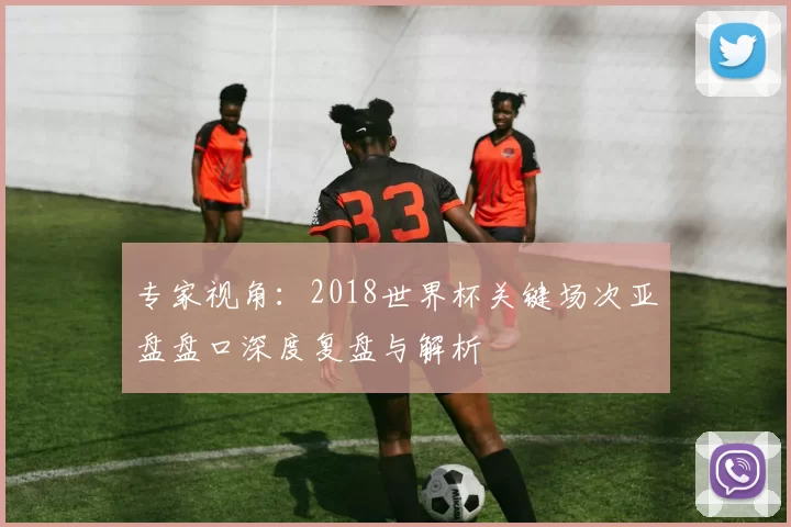 专家视角：2018世界杯关键场次亚盘盘口深度复盘与解析