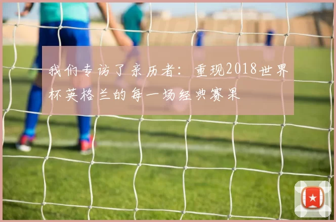 我们专访了亲历者：重现2018世界杯英格兰的每一场经典赛果
