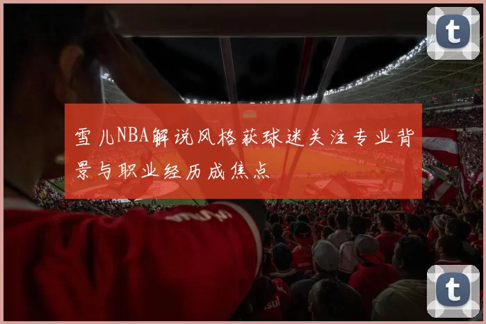 雪儿NBA解说风格获球迷关注专业背景与职业经历成焦点