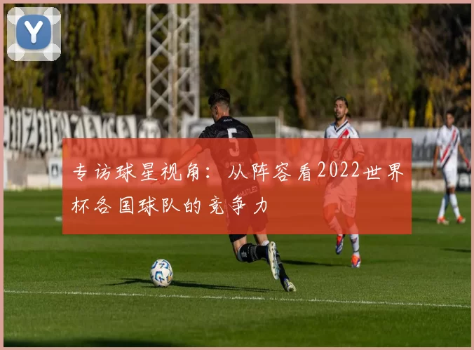 专访球星视角：从阵容看2022世界杯各国球队的竞争力