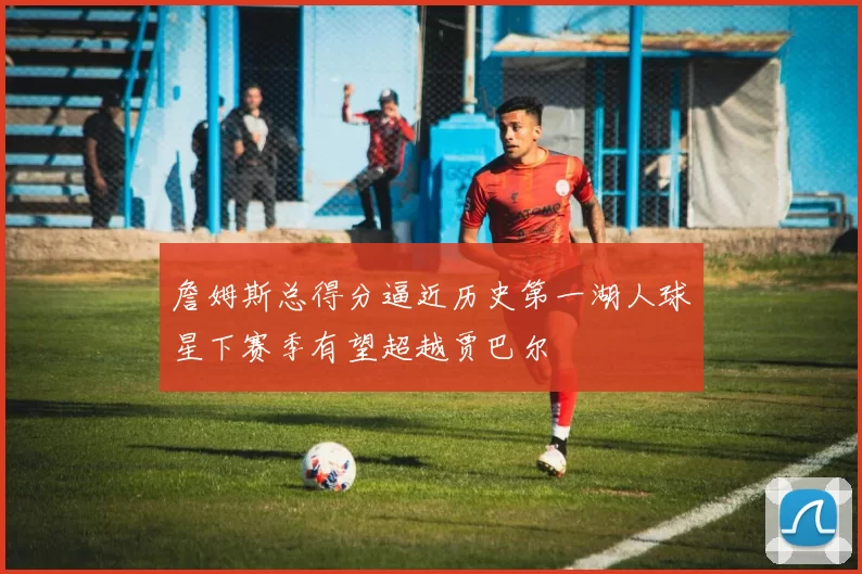 詹姆斯总得分逼近历史第一湖人球星下赛季有望超越贾巴尔