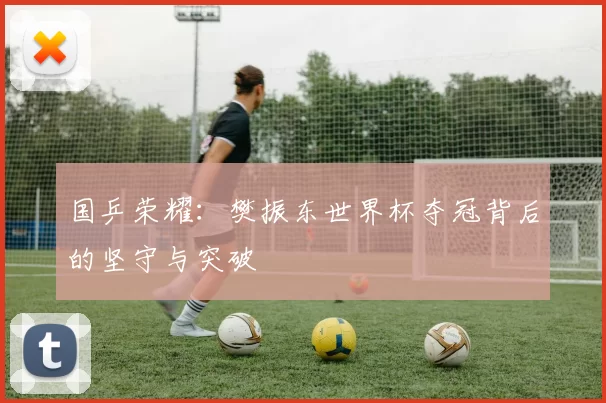 国乒荣耀:樊振东世界杯夺冠背后的坚守与突破