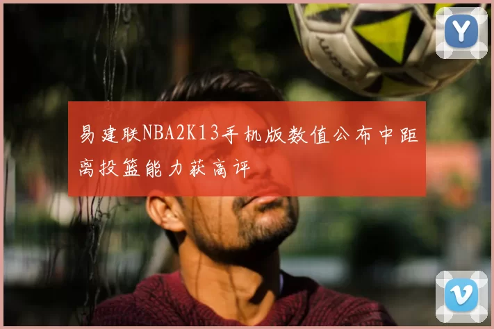 易建联NBA2K13手机版数值公布中距离投篮能力获高评