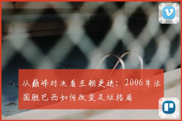 从巅峰对决看王朝更迭：2006年法国胜巴西如何改变足坛格局