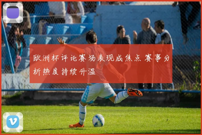 欧洲杯评论赛场表现成焦点 赛事分析热度持续升温