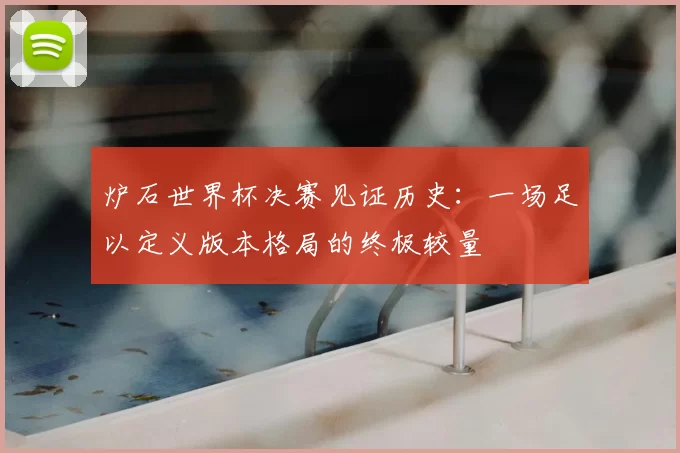 炉石世界杯决赛见证历史：一场足以定义版本格局的终极较量