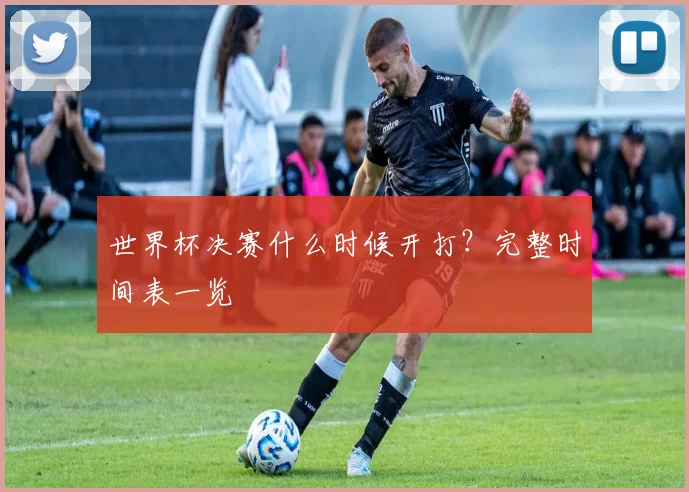 世界杯决赛什么时候开打？完整时间表一览