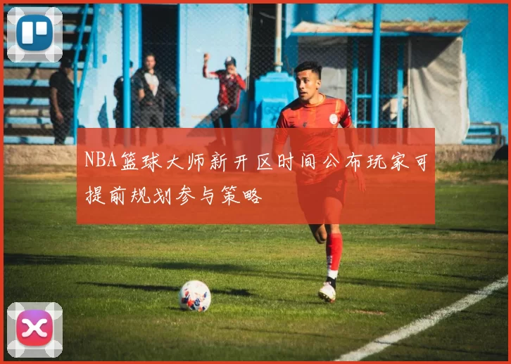 NBA篮球大师新开区时间公布玩家可提前规划参与策略