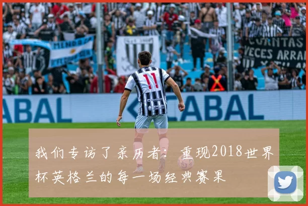 我们专访了亲历者:重现2018世界杯英格兰的每一场经典赛果