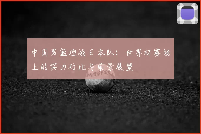 中国男篮迎战日本队：世界杯赛场上的实力对比与前景展望