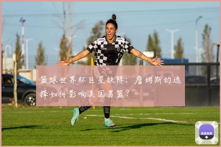 篮球世界杯巨星缺阵：詹姆斯的选择如何影响美国男篮？