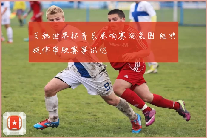 日韩世界杯音乐奏响赛场氛围 经典旋律串联赛事记忆