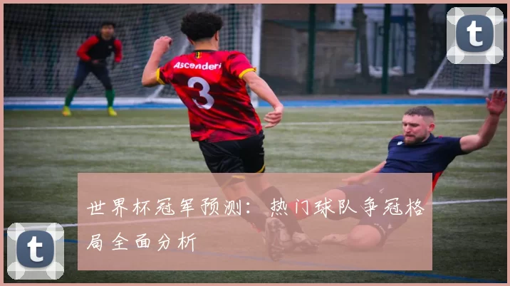 世界杯冠军预测：热门球队争冠格局全面分析