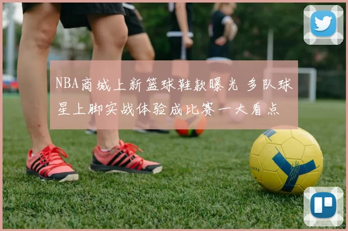 NBA商城上新篮球鞋款曝光 多队球星上脚实战体验成比赛一大看点