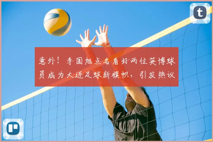 意外！李国旭点名看好两位英博球员成为大连足球新旗帜，引发热议