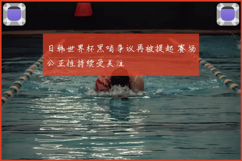 日韩世界杯黑哨争议再被提起 赛场公正性持续受关注