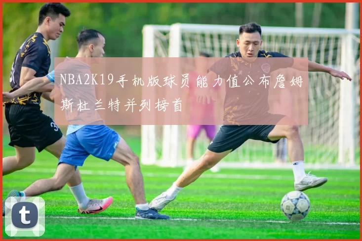 NBA2K19手机版球员能力值公布詹姆斯杜兰特并列榜首
