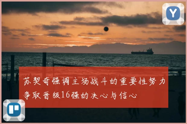 苏契奇强调主场战斗的重要性努力争取晋级16强的决心与信心