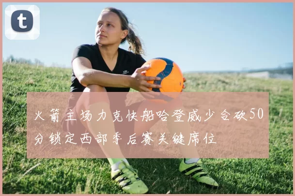 火箭主场力克快船哈登威少合砍50分锁定西部季后赛关键席位