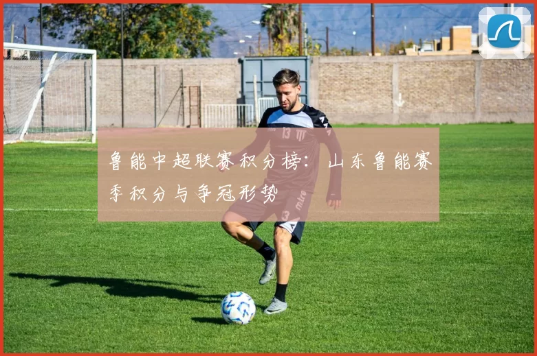 鲁能中超联赛积分榜：山东鲁能赛季积分与争冠形势