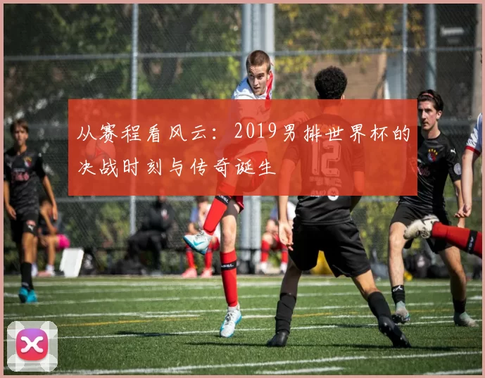从赛程看风云：2019男排世界杯的决战时刻与传奇诞生