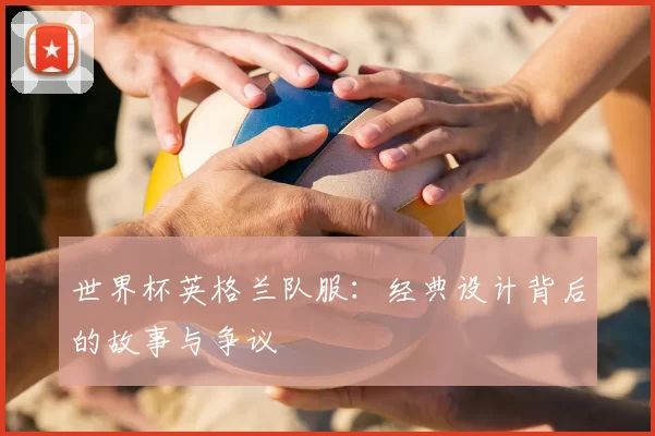 世界杯英格兰队服：经典设计背后的故事与争议