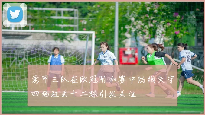 意甲三队在欧冠附加赛中防线失守四场狂丢十二球引发关注