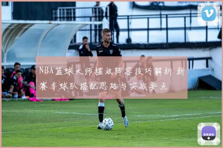 NBA篮球大师摆放阵容技巧解析 新赛季球队搭配思路与实战要点