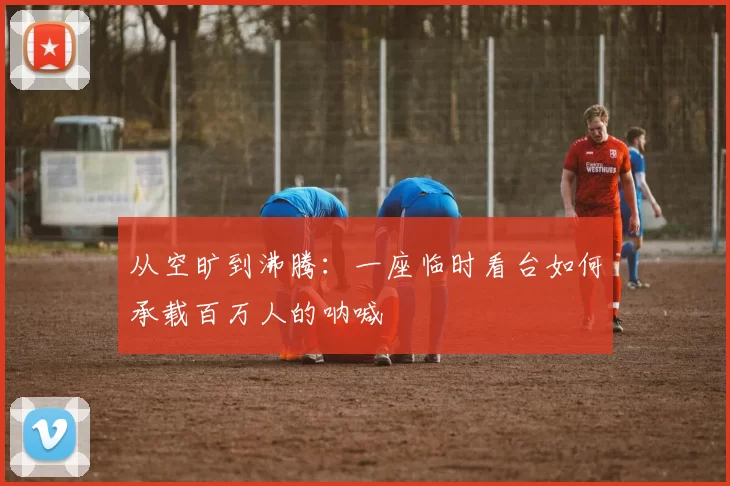 从空旷到沸腾：一座临时看台如何承载百万人的呐喊