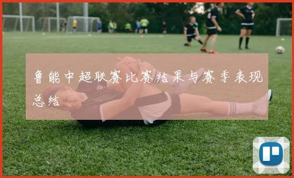 鲁能中超联赛比赛结果与赛季表现总结