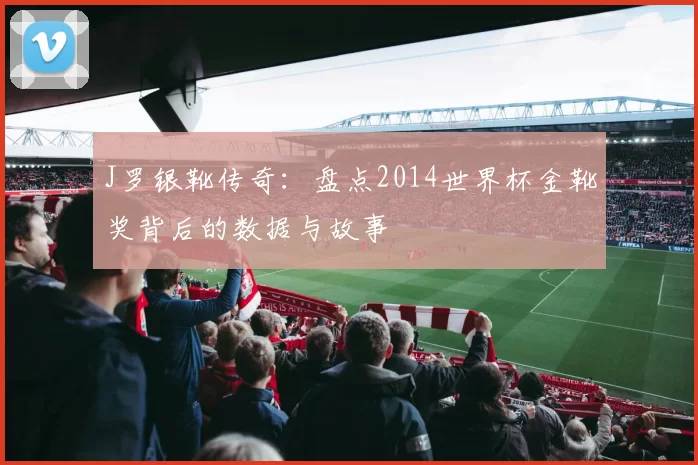J罗银靴传奇:盘点2014世界杯金靴奖背后的数据与故事