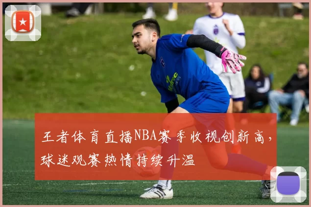 王者体育直播NBA赛季收视创新高，球迷观赛热情持续升温