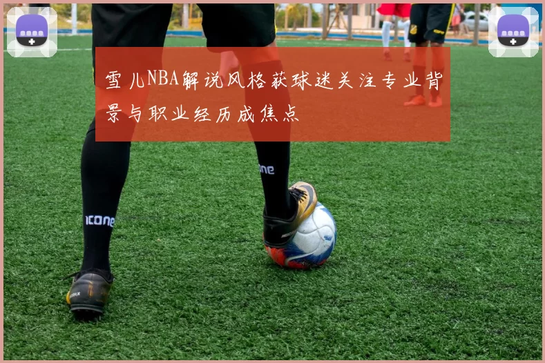 雪儿NBA解说风格获球迷关注专业背景与职业经历成焦点
