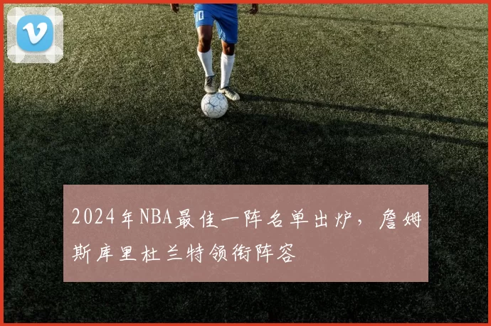 2024年NBA最佳一阵名单出炉，詹姆斯库里杜兰特领衔阵容