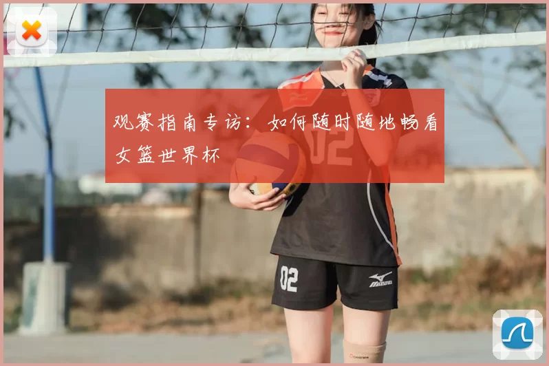 观赛指南专访：如何随时随地畅看女篮世界杯