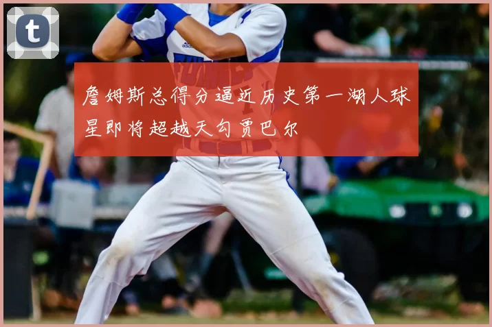 詹姆斯总得分逼近历史第一湖人球星即将超越天勾贾巴尔