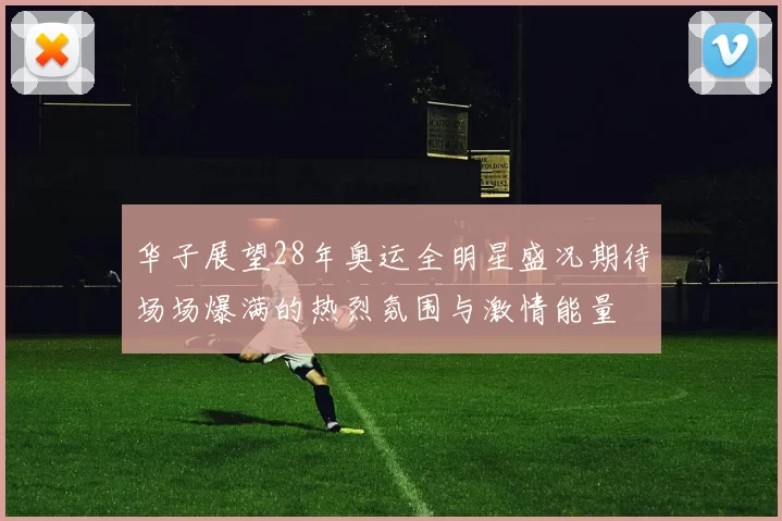 华子展望28年奥运全明星盛况期待场场爆满的热烈氛围与激情能量