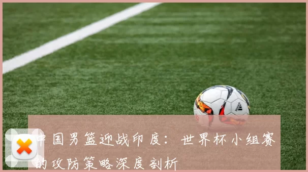 中国男篮迎战印度：世界杯小组赛的攻防策略深度剖析