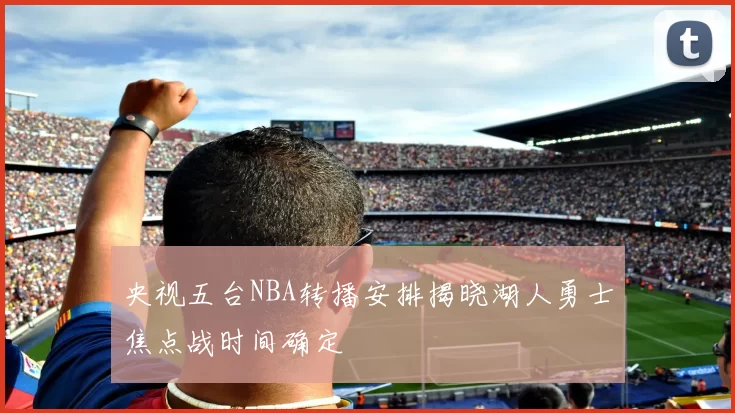 央视五台NBA转播安排揭晓湖人勇士焦点战时间确定